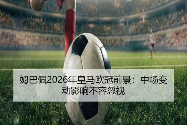 姆巴佩2026年皇马欧冠前景：中场变动影响不容忽视
